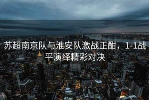蘇超南京隊(duì)與淮安隊(duì)激戰(zhàn)正酣，1-1戰(zhàn)平演繹精彩對(duì)決
