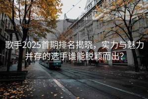 歌手2025首期排名揭曉，實力與魅力并存的選手誰能脫穎而出？
