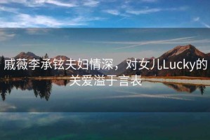 戚薇李承鉉夫婦情深，對女兒Lucky的關(guān)愛溢于言表