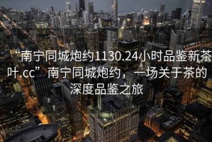 “南寧同城炮約1130.24小時品鑒新茶葉.cc”南寧同城炮約，一場關(guān)于茶的深度品鑒之旅
