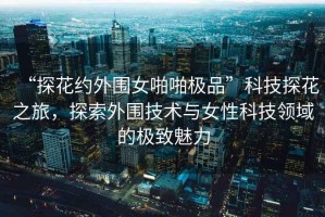 “探花約外圍女啪啪極品”科技探花之旅，探索外圍技術(shù)與女性科技領域的極致魅力