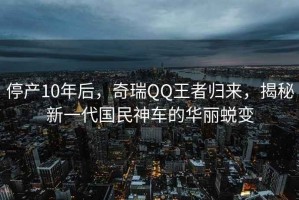 停產(chǎn)10年后，奇瑞QQ王者歸來，揭秘新一代國民神車的華麗蛻變