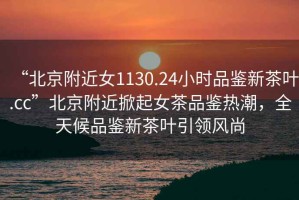 “北京附近女1130.24小時(shí)品鑒新茶葉.cc”北京附近掀起女茶品鑒熱潮，全天候品鑒新茶葉引領(lǐng)風(fēng)尚