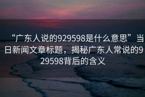 “廣東人說的929598是什么意思”當(dāng)日新聞文章標(biāo)題，揭秘廣東人常說的929598背后的含義