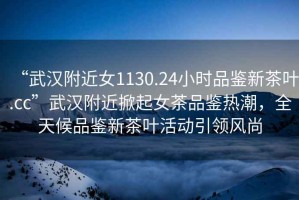 “武漢附近女1130.24小時品鑒新茶葉.cc”武漢附近掀起女茶品鑒熱潮，全天候品鑒新茶葉活動引領(lǐng)風(fēng)尚