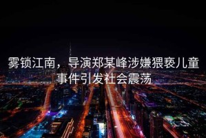 霧鎖江南，導(dǎo)演鄭某峰涉嫌猥褻兒童事件引發(fā)社會(huì)震蕩