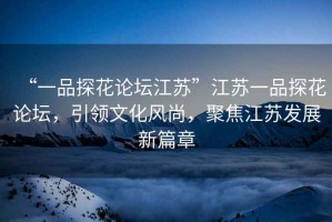 “一品探花論壇江蘇”江蘇一品探花論壇，引領(lǐng)文化風(fēng)尚，聚焦江蘇發(fā)展新篇章