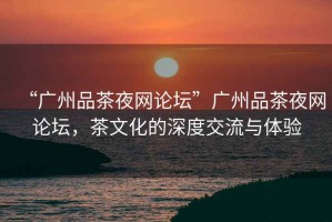 “廣州品茶夜網(wǎng)論壇”廣州品茶夜網(wǎng)論壇，茶文化的深度交流與體驗(yàn)