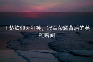 王楚欽仰天狂笑，冠軍榮耀背后的英雄瞬間