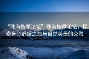 “珠海按摩論壇”珠海按摩論壇，探索身心舒緩之旅與自然美景的交融