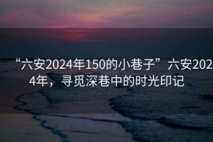 “六安2024年150的小巷子”六安2024年，尋覓深巷中的時光印記