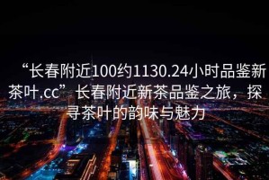“長春附近100約1130.24小時品鑒新茶葉.cc”長春附近新茶品鑒之旅，探尋茶葉的韻味與魅力