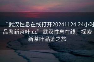 “武漢性息在線打開20241124.24小時(shí)品鑒新茶葉.cc”武漢性息在線，探索新茶葉品鑒之旅
