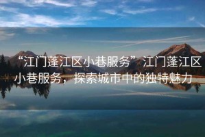 “江門蓬江區(qū)小巷服務”江門蓬江區(qū)小巷服務，探索城市中的獨特魅力