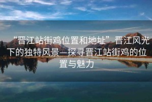 “晉江站街雞位置和地址”晉江風(fēng)光下的獨(dú)特風(fēng)景—探尋晉江站街雞的位置與魅力