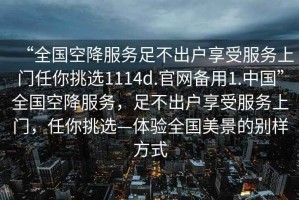 “全國空降服務(wù)足不出戶享受服務(wù)上門任你挑選1114d.官網(wǎng)備用1.中國”全國空降服務(wù)，足不出戶享受服務(wù)上門，任你挑選—體驗全國美景的別樣方式