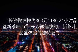 “長(zhǎng)沙微信快約300元1130.24小時(shí)品鑒新茶葉.cc”長(zhǎng)沙微信快約，新茶葉品鑒體驗(yàn)的獨(dú)特魅力