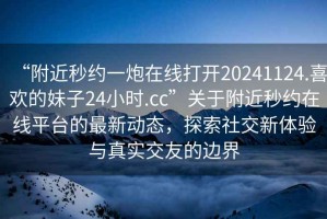 “附近秒約一炮在線打開(kāi)20241124.喜歡的妹子24小時(shí).cc”關(guān)于附近秒約在線平臺(tái)的最新動(dòng)態(tài)，探索社交新體驗(yàn)與真實(shí)交友的邊界