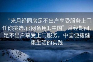 “來月經(jīng)同房足不出戶享受服務(wù)上門任你挑選.官網(wǎng)備用1.中國”月經(jīng)期間，足不出戶享受上門服務(wù)，中國便捷健康生活的實(shí)踐