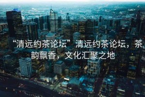 “清遠(yuǎn)約茶論壇”清遠(yuǎn)約茶論壇，茶韻飄香，文化匯聚之地