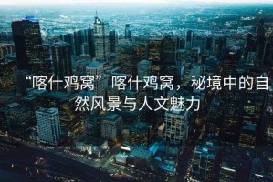 “喀什雞窩”喀什雞窩，秘境中的自然風(fēng)景與人文魅力