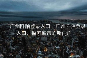 “廣州阡陌登錄入口”廣州阡陌登錄入口，探索城市的新門(mén)戶