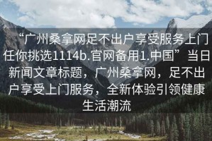 “廣州桑拿網(wǎng)足不出戶享受服務(wù)上門任你挑選1114b.官網(wǎng)備用1.中國”當(dāng)日新聞文章標(biāo)題，廣州桑拿網(wǎng)，足不出戶享受上門服務(wù)，全新體驗(yàn)引領(lǐng)健康生活潮流