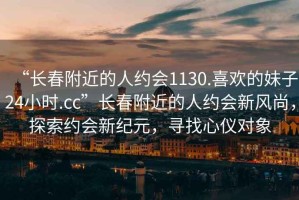 “長春附近的人約會1130.喜歡的妹子24小時.cc”長春附近的人約會新風(fēng)尚，探索約會新紀元，尋找心儀對象