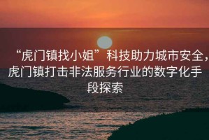 “虎門鎮(zhèn)找小姐”科技助力城市安全，虎門鎮(zhèn)打擊非法服務(wù)行業(yè)的數(shù)字化手段探索