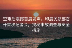 空難后震撼首度發(fā)聲，印度民航部召開首次記者會(huì)，揭秘事故調(diào)查與安全措施