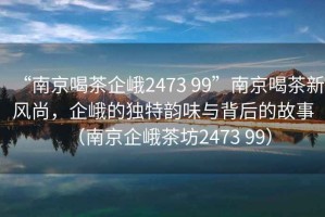 “南京喝茶企峨2473 99”南京喝茶新風(fēng)尚，企峨的獨(dú)特韻味與背后的故事（南京企峨茶坊2473 99）