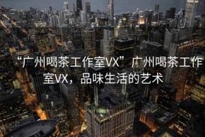“廣州喝茶工作室VX”廣州喝茶工作室VX，品味生活的藝術