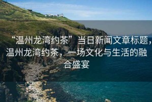 “溫州龍灣約茶”當(dāng)日新聞文章標(biāo)題，溫州龍灣約茶，一場文化與生活的融合盛宴