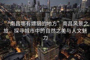 “南昌哪有嫖猖的地方”南昌風(fēng)景之旅，探尋城市中的自然之美與人文魅力