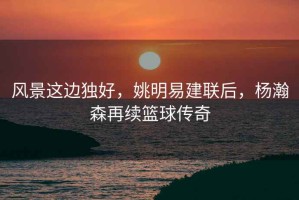 風(fēng)景這邊獨(dú)好，姚明易建聯(lián)后，楊瀚森再續(xù)籃球傳奇