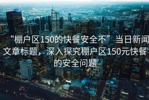“棚戶區(qū)150的快餐安全不”當(dāng)日新聞文章標(biāo)題，深入探究棚戶區(qū)150元快餐的安全問題