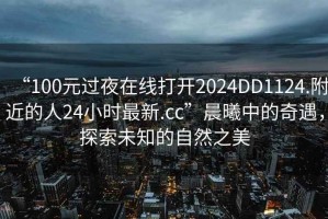 “100元過夜在線打開2024DD1124.附近的人24小時最新.cc”晨曦中的奇遇，探索未知的自然之美