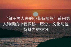 “莆田男人去的小巷有哪些”莆田男人鐘情的小巷探秘，歷史、文化與獨(dú)特魅力的交織