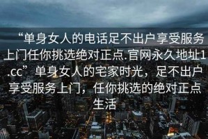“單身女人的電話足不出戶享受服務(wù)上門任你挑選絕對(duì)正點(diǎn).官網(wǎng)永久地址1.cc”單身女人的宅家時(shí)光，足不出戶享受服務(wù)上門，任你挑選的絕對(duì)正點(diǎn)生活