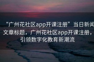 “廣州花社區(qū)app開課注冊”當日新聞文章標題，廣州花社區(qū)app開課注冊，引領數(shù)字化教育新潮流