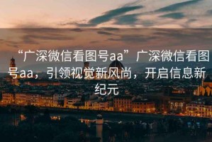 “廣深微信看圖號aa”廣深微信看圖號aa，引領(lǐng)視覺新風(fēng)尚，開啟信息新紀(jì)元