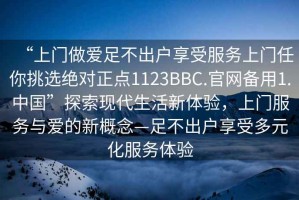 “上門做愛足不出戶享受服務(wù)上門任你挑選絕對正點1123BBC.官網(wǎng)備用1.中國”探索現(xiàn)代生活新體驗，上門服務(wù)與愛的新概念—足不出戶享受多元化服務(wù)體驗