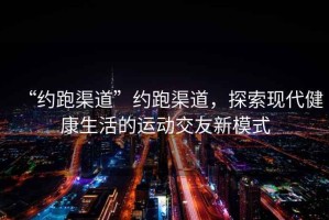 “約跑渠道”約跑渠道，探索現(xiàn)代健康生活的運(yùn)動交友新模式