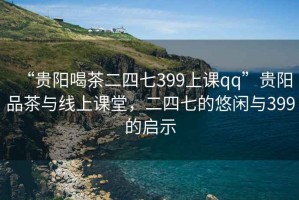 “貴陽喝茶二四七399上課qq”貴陽品茶與線上課堂，二四七的悠閑與399的啟示