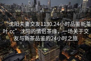 “沈陽夫妻交友1130.24小時品鑒新茶葉.cc”沈陽的情侶茶緣，一場關(guān)于交友與新茶品鑒的24小時之旅