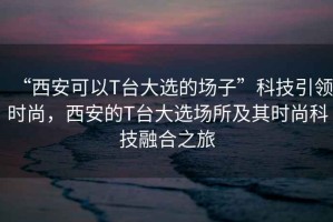 “西安可以T臺(tái)大選的場子”科技引領(lǐng)時(shí)尚，西安的T臺(tái)大選場所及其時(shí)尚科技融合之旅