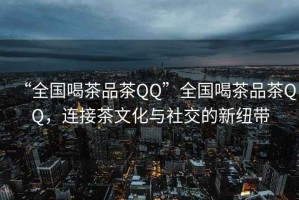 “全國喝茶品茶QQ”全國喝茶品茶QQ，連接茶文化與社交的新紐帶