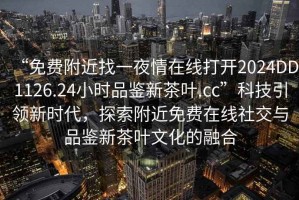 “免費附近找一夜情在線打開2024DD1126.24小時品鑒新茶葉.cc”科技引領(lǐng)新時代，探索附近免費在線社交與品鑒新茶葉文化的融合