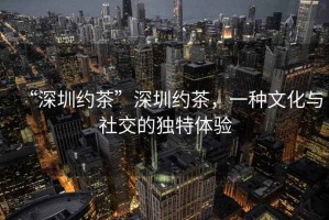 “深圳約茶”深圳約茶，一種文化與社交的獨(dú)特體驗(yàn)