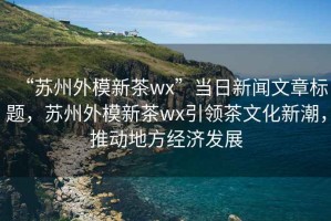 “蘇州外模新茶wx”當(dāng)日新聞文章標(biāo)題，蘇州外模新茶wx引領(lǐng)茶文化新潮，推動(dòng)地方經(jīng)濟(jì)發(fā)展